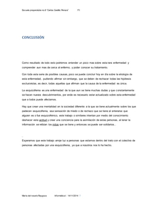 Escuela preparatoria no.8 “Carlos Castillo Peraza” 1ºI
María del rosario Raygoza Informática I 14/11/2014 7
CONCLUSIÓN
Como resultado de todo esto podremos entender un poco mas sobre esta rara enfermedad y
comprender aun mas de cerca al enfermo, y poder conocer su tratamiento.
Con toda esta serie de posibles causas, poco se puede concluir hoy en día sobre la etiología de
esta enfermedad, pudiendo afirmar sin embargo, que se deben de rechazar todas las hipótesis
exclusivistas, es decir, todas aquellas que afirman que la causa de la enfermedad es única.
La esquizofrenia es una enfermedad de la que aun se tiene muchas dudas y que constantemente
se hacen nuevos descubrimientos, por ende es necesario estar actualizado sobre esta enfermedad
que a todos puede afectarnos.
Hay que crear una mentalidad en la sociedad diferente a la que se tiene actualmente sobre los que
padecen esquizofrenia, esa sensación de miedo o de rechazo que se tiene al enterarse que
alguien es o fue esquizofrénico, este trabajo o similares intentan por medio del conocimiento
deshacer esta actitud y crear una conciencia para la asimilación de estas personas, al tener la
información se refutan los mitos que se tiene y entonces se puede ser solidarios..
.
Esperamos que este trabajo arroje luz a personas que estamos dentro del trato con el colectivo de
personas afectadas por una esquizofrenia, ya que a nosotros nos lo ha hecho.
 