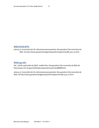 Escuela preparatoria no.8 “Carlos Castillo Peraza” 1ºI
María del rosario Raygoza Informática I 14/11/2014 8
BIBLIOGRAFÍA
salud,g.d. (noviembre de 12). informacion para pacientes.Recuperadoel 5de noviembre de
2014, de http://www.guiasalud.es/egpc/esquizofrenia/pacientes/02_que_es.html
Bibliografía
JM, l. (24 de septiembre de 2012). medlinePlus. Recuperadoel 5de noviembre de 2014, de
http://www.nlm.nih.gov/medlineplus/spanish/ency/article/000928.htm
salud,g.d. (noviembre de 12). informacion para pacientes.Recuperadoel 5de noviembre de
2014, de http://www.guiasalud.es/egpc/esquizofrenia/pacientes/02_que_es.html
 