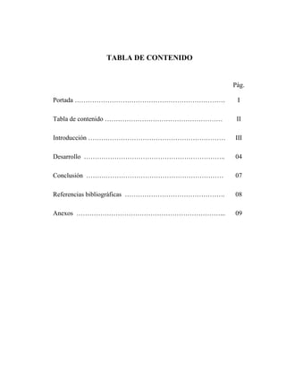 2
TABLA DE CONTENIDO
Pág.
Portada …………………………………………………………… I
Tabla de contenido ……………………………………………… II
Introducción ……………………………………………………… III
Desarrollo ……………………………………………………….. 04
Conclusión ……………………………………………………… 07
Referencias bibliográficas ………………………………………. 08
Anexos …………………………………………………………... 09
 