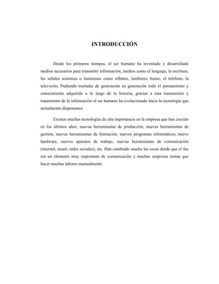 3
INTRODUCCIÓN
Desde los primeros tiempos, el ser humano ha inventado y desarrollado
medios necesarios para transmitir información, medios como el lenguaje, la escritura,
las señales acústicas o luminosas como silbatos, tambores, humo, el teléfono, la
televisión; Pudiendo trasladar de generación en generación todo el pensamiento y
conocimiento adquirido a lo largo de la historia, gracias a esta transmisión y
tratamiento de la información el ser humano ha evolucionado hacia la tecnología que
actualmente disponemos
Existen muchas tecnologías de alta importancia en la empresa que han crecido
en los últimos años: nuevas herramientas de producción, nuevas herramientas de
gestión, nuevas herramientas de formación, nuevos programas informáticos, nuevo
hardware, nuevos aparatos de trabajo, nuevas herramientas de comunicación
(internet, email, redes sociales), etc. Han cambiado mucho las cosas desde que el fax
era un elemento muy importante de comunicación y muchas empresas tenían que
hacer muchas labores manualmente.
 