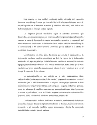 4
Una empresa es una unidad económico-social, integrada por elementos
humanos, materiales y técnicos, que tiene el objetivo de obtener utilidades a través de
su participación en el mercado de bienes y servicios. Para esto, hace uso de los
factores productivos (trabajo, tierra y capital).
Las empresas puedan clasificarse según la actividad económica que
desarrollan. Así, nos encontramos con empresas del sector primario (que obtienen los
recursos a partir de la naturaleza, como las agrícolas, pesqueras o ganaderas), del
sector secundario (dedicadas a la transformación de bienes, como las industriales y de
la construcción) y del sector terciario (empresas que se dedican a la oferta de
servicios o al comercio).
La informática se define como la ciencia que estudia el tratamiento de la
información mediante medios automáticos, es decir la ciencia de la información
automática. El objetivo principal de la informática consiste en automatizar mediante
equipos generalmente electrónicos todo tipo de información, de tal forma que evite la
repetición de tareas arduas las cuales pueden inducir al error reduciendo a su vez el
tiempo de ejecución de las mismas.
La automatización es una síntesis de la ultra mecanización, súper
racionalización (mejor combinación de los medios), procesamiento continuo y control
automático (por la retro-alimentación de la maquina con su propio producto). Con la
automatización surgieron las fábricas auto-dirigidas. Algunas industrias químicas
como las refinerías de petróleo, presentan una automatización casi total. Lo mismo
ocurre en organizaciones cuyas actividades u operaciones son relativamente estables
y cíclicas como las centrales eléctricas, ferrocarriles, metros, etc.
La informática ha ayudado en la caída de barreras, especialmente económicas
y sociales; producto de que la digitalización eliminó la distancia, haciéndose única la
economía y el mercado, también, como consecuencia directa ha provocado
inestabilidad económica y crisis sociales.
 