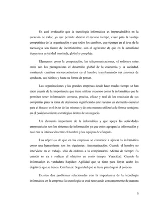 5
Es casi irrefutable que la tecnología informática es imprescindible en la
creación de valor, ya que permite ahorrar el recurso tiempo, clave para la ventaja
competitiva de la organización y que todos los cambios, que ocurren en el área de la
tecnología son fuente de incertidumbre, con el agravante de que en la actualidad
tienen una velocidad inusitada, global y compleja.
Elementos como la computación, las telecomunicaciones, el software entre
otros son los protagonistas el desarrollo global de la economía y la sociedad,
mostrando cambios socioeconómicos en el hombre transformando sus patrones de
conducta, sus hábitos y hasta su forma de pensar.
Las organizaciones y las grandes empresas desde hace mucho tiempo se han
dado cuenta de la importancia que tiene utilizar recursos como la informática que le
permiten tener información correcta, precisa, eficaz y real de los resultado de sus
compañías para la toma de decisiones significando este recurso un elemento esencial
para el fracaso o el éxito de las mismas y de esta manera utilizarla de forma ventajosa
en el posicionamiento estratégico dentro de un negocio.
Un elemento importante de la informática y que apoya las actividades
empresariales son los sistemas de información ya que estos agrupan la información y
realizan la interacción entre el hombre y los equipos de cómputo.
Los objetivos de que en las empresas se comience a aplicar la informática
como una herramienta son los siguientes: Automatización: Cuando el hombre no
interviene en el trabajo, sólo da ordenes a la computadora. Ahorro de tiempo: Es
cuando se va a realizar el objetivo en corto tiempo. Veracidad: Cuando la
información es verdadera Rapidez: Agilidad que se tiene para llevar acabo los
objetivos que se tienen. Confianza: Seguridad que se tiene para lograr el proceso.
Existen dos problemas relacionadas con la importancia de la tecnología
informática en la empresa: la tecnología se está renovando constantemente de manera
 