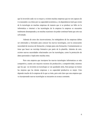 6
que la inversión cada vez es mayor y existen muchas empresas que no son capaces de
ir avanzando a su ritmo por su capacidad económica, y la dependencia total que existe
de la tecnología en muchas empresas de manera que si se produce un fallo en la
informática o internet o las tecnologías de la empresa la empresa se encuentra
totalmente desamparada y en muchas ocasiones sin poder continuar hasta que esto sea
solventado.
Además de estos dos inconvenientes, los trabajadores de las empresas deben
ser entrenados y formados para conocer las nuevas tecnologías, con la consecuente
necesidad de recursos de formación y tiempo para esta formación. Constantemente se
tiene que hacer un reciclaje formativo por parte de la plantilla. Además de esto,
existen nuevas necesidades relacionados con las tecnologías, como la protección de
datos personales o lopd entre muchas otras.
Pero una empresa que incorpora las nuevas tecnologías informaticas es más
competitiva, cuenta con mayores recursos de producción y competitividad, mientras
que las que no invierten en tecnología se van quedando atrás, bien porque no tienen
las mejoras que las demás empresas o su capacidad productiva es mejor. Esto
depende mucho de la empresa de la que se trata, pero está claro que una empresa que
va incorporando nuevas tecnologías se encuentra en avance constante.
 