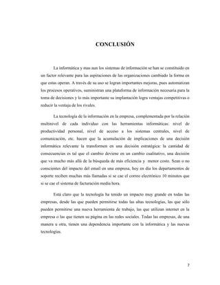 7
CONCLUSIÓN
La informática y mas aun los sistemas de información se han se constituido en
un factor relevante para las aspiraciones de las organizaciones cambiado la forma en
que estas operan. A través de su uso se logran importantes mejoras, pues automatizan
los procesos operativos, suministran una plataforma de información necesaria para la
toma de decisiones y lo más importante su implantación logra ventajas competitivas o
reducir la ventaja de los rivales.
La tecnología de la información en la empresa, complementada por la relación
multinivel de cada individuo con las herramientas informáticas: nivel de
productividad personal, nivel de acceso a los sistemas centrales, nivel de
comunicación, etc. hacen que la acumulación de implicaciones de una decisión
informática relevante la transformen en una decisión estratégica: la cantidad de
consecuencias es tal que el cambio deviene en un cambio cualitativo, una decisión
que va mucho más allá de la búsqueda de más eficiencia y menor costo. Sean o no
conscientes del impacto del email en una empresa, hoy en día los departamentos de
soporte reciben muchas más llamadas si se cae el correo electrónico 10 minutos que
si se cae el sistema de facturación media hora.
Está claro que la tecnología ha tenido un impacto muy grande en todas las
empresas, desde las que pueden permitirse todas las altas tecnologías, las que sólo
pueden permitirse una nueva herramienta de trabajo, las que utilizan internet en la
empresa o las que tienen su página en las redes sociales. Todas las empresas, de una
manera u otra, tienen una dependencia importante con la informática y las nuevas
tecnologías.
 