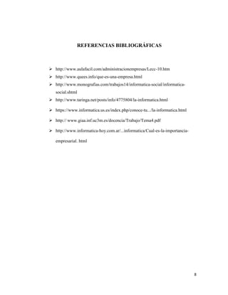 8
REFERENCIAS BIBLIOGRÁFICAS
 http://www.aulafacil.com/administracionempresas/Lecc-10.htm
 http://www.quees.info/que-es-una-empresa.html
 http://www.monografias.com/trabajos14/informatica-social/informatica-
social.shtml
 http://www.taringa.net/posts/info/4775804/la-informatica.html
 - - .html
 http://
 http://www.informatica-hoy.com.ar/...informatica/Cual-es-la-importancia-
empresarial. html
 