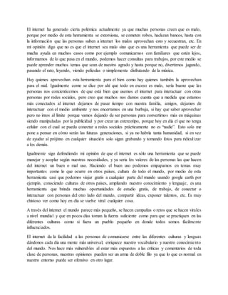 El internet ha generado cierta polémica actualmente ya que muchas personas creen que es malo,
porque por medio de esta herramienta se extorsiona, se cometen robos, hackean bancos, hasta con
la información que las personas suben a internet los malos aprovechan esto y secuestran, etc. En
mi opinión digo que no es que el internet sea malo sino que es una herramienta que puede ser de
mucha ayuda en muchos casos como por ejemplo comunicarnos con familiares que estén lejos,
informarnos de lo que pasa en el mundo, podemos hacer consultas para trabajos, por este medio se
puede aprender muchos temas que sean de nuestro agrado y hasta porque no, divertirnos jugando,
pasando el rato, leyendo, viendo películas o simplemente disfrutando de la música.
Hay quienes aprovechan esta herramienta para el bien como hay quienes también la aprovechan
para el mal. Igualmente como se dice por ahí que todo en exceso es malo, sería bueno que las
personas nos concienticemos de que está bien que usemos el internet para interactuar con otras
personas por redes sociales, pero creo que muchos nos damos cuenta que a medida que estamos
más conectados al internet dejamos de pasar tiempo con nuestra familia, amigos, dejamos de
interactuar con el medio ambiente y nos encerramos en una burbuja, si hay que saber aprovechar
pero no irnos al límite porque vamos dejando de ser personas para convertirnos más en máquinas
siendo manipuladas por la publicidad y por crear un estereotipo, porque hoy en día el que no tenga
celular con el cual se pueda conectar a redes sociales prácticamente no es “nadie”. Esto solo me
pone a pensar en cómo serán las futuras generaciones, si ya no habría tanta humanidad, si en vez
de ayudar al prójimo en cualquier situación solo sigan grabando y tomando fotos para ridiculizar
a los demás.
Igualmente sigo defendiendo mi opinión de que el internet es sólo una herramienta que se puede
manejar y acoplar según nuestras necesidades, y ya sería los valores de las personas las que hacen
del internet un buen o mal uso. Haciendo el buen uso podemos empaparnos en temas muy
importantes como lo que ocurre en otros países, cultura de todo el mundo, por medio de esta
herramienta casi que podemos viajar gratis a cualquier parte del mundo usando google earth por
ejemplo, conociendo culturas de otros países, ampliando nuestro conocimiento y lenguaje, es una
herramienta que brinda muchas oportunidades de estudio gratis, de trabajo, de conectar o
interactuar con personas del otro lado del mundo, compartir ideas, exponer talentos, etc. Es muy
chistoso ver como hoy en día se vuelve viral cualquier cosa.
A través del internet el mundo parece más pequeño, se hacen campañas o retos que se hacen virales
a nivel mundial y que en pocos días toman la fuerza suficiente como para que se practiquen en las
diferentes culturas como si fuera un pueblo pequeño en donde todos somos fácilmente
influenciados.
El internet da la facilidad a las personas de comunicarse entre las diferentes culturas y lenguas
dándonos cada día una mente más universal, enriquece nuestro vocabulario y nuestro conocimiento
del mundo. Nos hace más vulnerables al estar más expuestos a las críticas y comentarios de toda
clase de personas, nuestras opiniones pueden ser un arma de doble filo ya que lo que es normal en
nuestro entorno puede ser ofensivo en otro lugar.
 
