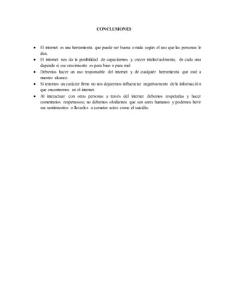 CONCLUSIONES
 El internet es una herramienta que puede ser buena o mala según el uso que las personas le
den.
 El internet nos da la posibilidad de capacitarnos y crecer intelectualmente, de cada uno
depende si ese crecimiento es para bien o para mal
 Debemos hacer un uso responsable del internet y de cualquier herramienta que esté a
nuestro alcance.
 Si tenemos un carácter firme no nos dejaremos influenciar negativamente de la información
que encontremos en el internet.
 Al interactuar con otras personas a través del internet debemos respetarlas y hacer
comentarios respetuosos; no debemos olvidarnos que son seres humanos y podemos herir
sus sentimientos o llevarlos a cometer actos como el suicidio.
 