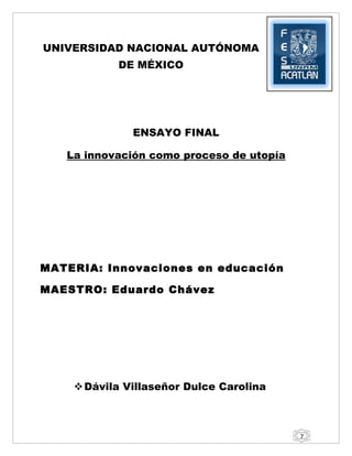 UNIVERSIDAD NACIONAL AUTÓNOMA
           DE MÉXICO




              ENSAYO FINAL

   La innovación como proceso de utopía




MATERIA: Innovaciones en educación

MAESTRO: Eduardo Chávez




     Dávila Villaseñor Dulce Carolina



                                          7
 