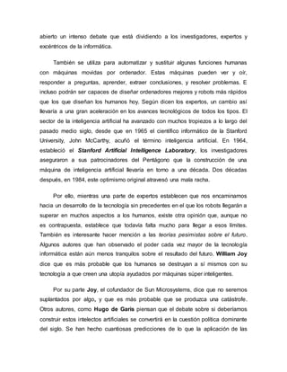 abierto un intenso debate que está dividiendo a los investigadores, expertos y
excéntricos de la informática.
También se utiliza para automatizar y sustituir algunas funciones humanas
con máquinas movidas por ordenador. Estas máquinas pueden ver y oír,
responder a preguntas, aprender, extraer conclusiones, y resolver problemas. E
incluso podrán ser capaces de diseñar ordenadores mejores y robots más rápidos
que los que diseñan los humanos hoy. Según dicen los expertos, un cambio así
llevaría a una gran aceleración en los avances tecnológicos de todos los tipos. El
sector de la inteligencia artificial ha avanzado con muchos tropiezos a lo largo del
pasado medio siglo, desde que en 1965 el científico informático de la Stanford
University, John McCarthy, acuñó el término inteligencia artificial. En 1964,
estableció el Stanford Artificial Intelligence Laboratory, los investigadores
aseguraron a sus patrocinadores del Pentágono que la construcción de una
máquina de inteligencia artificial llevaría en torno a una década. Dos décadas
después, en 1984, este optimismo original atravesó una mala racha.
Por ello, mientras una parte de expertos establecen que nos encaminamos
hacia un desarrollo de la tecnología sin precedentes en el que los robots llegarán a
superar en muchos aspectos a los humanos, existe otra opinión que, aunque no
es contrapuesta, establece que todavía falta mucho para llegar a esos límites.
También es interesante hacer mención a las teorías pesimistas sobre el futuro.
Algunos autores que han observado el poder cada vez mayor de la tecnología
informática están aún menos tranquilos sobre el resultado del futuro. William Joy
dice que es más probable que los humanos se destruyan a sí mismos con su
tecnología a que creen una utopía ayudados por máquinas súper inteligentes.
Por su parte Joy, el cofundador de Sun Microsystems, dice que no seremos
suplantados por algo, y que es más probable que se produzca una catástrofe.
Otros autores, como Hugo de Garis piensan que el debate sobre si deberíamos
construir estos intelectos artificiales se convertirá en la cuestión política dominante
del siglo. Se han hecho cuantiosas predicciones de lo que la aplicación de las
 