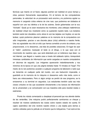 técnicas que traería en el futuro; algunas podrían ser realidad en poco tiempo y
otras parecen francamente especulativas. En el terreno de las computadoras
personales, la velocidad de un procesador será enorme y no podremos agotar su
memoria ni cargando ciclos enteros de cine ruso, que podremos ver doblados al
español con una voz idéntica a la de los actores. Serán gobernadas con la voz:
“Actívate”. Quizá ya no sean necesarios los monitores; unos anteojos inalámbricos
de realidad virtual nos mostrarán cómo va quedando nuestro texto. Los teclados
también serán tan obsoletos como ahora lo son las tarjetas con hoyitos; en vez de
teclear, quizá podremos plasmar palabras en la memoria de la computadora con
sólo imaginarlas, gracias a una discreta placa (chip) adherida a nuestra frente.
Una voz agradable nos dirá al oído que hemos cometido un error de sintaxis y nos
proporcionará, si lo deseamos, una lista de posibles soluciones. En lugar de usar
el “ratón”, podremos manipular el texto (o el dibujo, o lo que sea) con el
movimiento de nuestros ojos, que será detectado por un inofensivo rayo láser. La
red Internet, que llegará a nuestra casa a través del cableado óptico, transportará
inmensas cantidades de información que serán cargadas en nuestra computadora
en décimas de segundo. Las imágenes aparecerán instantáneamente y nos
reiremos de la época en que una página tardaba hasta 10 minutos en “bajar”. Por
medio de la red podremos acceder a cualquier programa de televisión o radio que
se transmita en cualquier parte del mundo, con una traducción impecable, o
guardarlo en la memoria de la máquina si deseamos verlo más tarde, como si
fuera una videocasetera. Pero si algún amigo se perdió de ese programa, se lo
enviaremos a su terminal en segundos. Los estudiantes tendrán cada vez más
clases virtuales en las que accederán directamente a los bancos de información
de la universidad y se comunicarán con sus maestros sólo para resolver dudas o
exámenes.
Pronto los robots comenzarán a desplazar al personal que nos atiende detrás
de las ventanillas. Una máquina podrá perfectamente cambiarnos un cheque y
resolver de manera satisfactoria las dudas sobre nuestro estado de cuenta. El
cajero automático del cine recibirá nuestro dinero o una tarjeta para darnos a
cambio entradas para la película en el horario que le indiquemos. Y así será en los
 