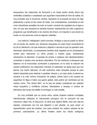 aeropuertos, las estaciones de ferrocarril y en todas partes donde ahora hay
ventanillas ocultando a empleados que aguardan impacientes la hora de salida. Es
muy probable que la economía cambie. Quedarán en el pasado los tipos de traje
peleándose a gritos en las casas de bolsa. Las computadoras, conectadas en red
a los indicadores bursátiles de todo el mundo, moverán los capitales de un lugar a
otro, sin que sea necesaria la voluntad humana, obedeciendo tan sólo a agresivos
programas que beneficiarán a los dueños del dinero, sin importar si una nación se
hunde en una pavorosa crisis en algunos instantes.
Los edificios “inteligentes” serán comunes. Al llegar a casa la puerta se abrirá
con el sonido de nuestra voz. Sensores dispuestos en cada rincón encenderán la
luz de la habitación a la que entremos y dejarán a oscuras la que ha quedado sola,
ahorrando electricidad. La temperatura también será regulada por la computadora
central para ofrecernos un clima privado a nuestro gusto. Verbalmente
activaremos la televisión, el aparato de sonido o cualquier otro electrodoméstico
conectado a nuestra ama de llaves cibernética. Por las mañanas, el desayuno que
dejamos en el microondas comenzará a prepararse; en la radio la estación de
nuestra preferencia nos despertará mientras el calentador se ajusta para que nos
demos una ducha deliciosa. Al salir podremos estar tranquilos porque la casa
estará capacitada para detectar a posibles intrusos y, en caso dado, la alarma se
activará a la más mínima insinuación de peligro, dando aviso a los cuerpos de
seguridad. Si llega a haber una guerra global, ésta podría ser nombrada por los
medios como “The Robot War”, en la que los pilotos controlarían por realidad
virtual pequeños y mortíferos aviones, helicópteros y tanques a cientos de
kilómetros del campo de batalla sin arriesgar un solo cabello.
Es muy probable que en pocos años, robots cirujanos realicen complejas
intervenciones utilizando el instrumental quirúrgico con la precisión de una
impresora. Algún día, el Sojourner, el robot que exploró Marte, será una caja de
zapatos comparada con los que llegarán a ese planeta, no para posar un
espectrómetro sobre las piedras, sino para construir los centros urbanos de los
primeros colonizadores. La última frontera serán los robots biológicos
 