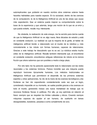 autorreplicantes que poblarán en nuestro nombre otros sistemas solares hasta
hacerlos habitables para nuestra especie. En la sociedad, dentro de las ciencias
de la computación, la de la Inteligencia Artificial es una de las áreas que causa
más expectación. Que un sistema pueda mejorar su comportamiento sobre la
base de la experiencia y que además, tenga una noción de lo que es un error y
que pueda evitarlo, resulta muy interesante.
No obstante, la realización de este ensayo, me ha servido para darme cuenta
de que la Inteligencia Artificial no es algo nuevo, lleva décadas de estudio y está
en constante evolución. La realidad es que la mayoría de la gente, al hablar de
inteligencia artificial tiende a relacionarlo con el mundo de la robótica y, más
concretamente a los robots con formas humanas, capaces de relacionarse.
Gracias a este trabajo he descubierto que no es así. La robótica existía mucho
antes de la inteligencia artificial. Resulta también interesante que, al encontrarse
en constante evolución, encontramos antiguas referencias de robots en la ciencia
ficción que ahora sabemos que son posibles a medio o largo plazo.
Por otro lado me ha parecido apasionante todo lo relacionado con las redes
neuronales y los sistemas biónicos. Parece increíble que una máquina pueda
reproducir funciones típicamente humanas. Los métodos tradicionales en
Inteligencia Artificial que permitieron el desarrollo de los primeros sistemas
expertos y otras aplicaciones, ha ido de la mano de los avances tecnológicos y las
fronteras se han ido expandiendo constantemente cada vez que un logro,
considerado imposible en su momento, se vuelve posible gracias a los avances en
todo el mundo, generando incluso una nueva mentalidad de trabajo que no
reconoce fronteras físicas ni políticas. Por ello, yo soy optimista en relación al
futuro siempre que se respeten los límites culturales y éticos. Creando siempre
máquinas capaces de ayudar al ser humano, de sustituirlo en tareas
desagradables, duraderas, pesadas o como complemento de ocio.
 