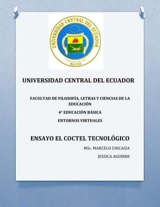 UNIVERSIDAD CENTRAL DEL ECUADOR
FACULTAD DE FILOSOFÍA, LETRAS Y CIENCIAS DE LA
EDUCACIÓN
4° EDUCACIÓN BÁSICA
ENTORNOS VIRTUALES
ENSAYO EL COCTEL TECNOLÓGICO
MSc. MARCELO CHICAIZA
JESSICA AGUIRRE
 
