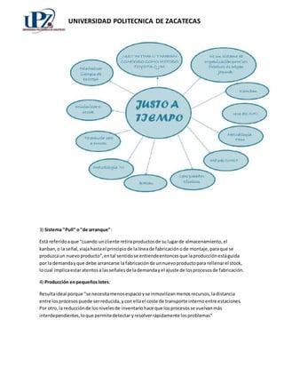 UNIVERSIDAD POLITECNICA DE ZACATECAS 
3) Sistema "Pull" o "de arranque": 
Está referido a que “cuando un cliente retira productos de su lugar de almacenamiento, el 
kanban, o la señal, viaja hasta el principio de la línea de fabricación o de montaje, para que se 
produzca un nuevo producto”, en tal sentido se entiende entonces que la producción está guida 
por la demanda y que debe arrancarse la fabricación de un nuevo producto para rellenar el stock, 
lo cual implica estar atentos a las señales de la demanda y el ajuste de los procesos de fabricación. 
4) Producción en pequeños lotes: 
Resulta ideal porque “se necesita menos espacio y se inmovilizan menos recursos, la distancia 
entre los procesos puede ser reducida, y con ella el coste de transporte interno entre estaciones. 
Por otro, la reducción de los niveles de inventario hace que los procesos se vuelvan más 
interdependientes, lo que permite detectar y resolver rápidamente los problemas” 
 