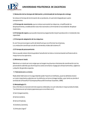 UNIVERSIDAD POLITECNICA DE ZACATECAS 
5) Reducción de los tiempos de fabricación y minimizado de los tiempos de entrega: 
Se reduce el tiempo de terminación de un producto, el cual está integrado por cuatro 
componentes: 
a) El tiempo de movimiento, que se reduce acercando las máquinas, simplificando los 
desplazamientos, estableciendo rutas más racionales o eliminando la necesidad de desplazar 
materiales. 
b) El tiempo de espera, que puede mejorarse programando mejor la producción e instalando más 
capacidad. 
c) El tiempo de adaptación de las máquinas: 
Es con frecuencia el gran cuello de botella al que se enfrentan las empresas, 
y su reducción constituye uno de los elementos vitales del sistema JIT. 
d) El tiempo de procesamiento: 
Este se puede reducir disminuyendo el tamaño de los lotes o incrementando la eficiencia de la 
maquinaria o los operarios. 
6) Minimizar el stock: 
Mantener un stock casi cero exige que se tengan muy buenas relaciones de coordinación con los 
proveedores además que disminuye los costos al evitarse el pago por almacenamientos, vigilancia 
y alquiler de grandes espacios. 
7) Tolerancia cero a errores: 
Nada debe fabricarse sin la seguridad de poder hacerlo sin defectos, pues los defectos tienen 
un coste importante y además con los defectos se tiene entregas tardías, y por tanto se pierde el 
sentido de la filosofía JIT (CompanysPascual & Fonollosa i Guardiet, 1999). 
8) Metodología 5 S: 
Esta referido a la manutención de espacios ordenados, lo cual redunda en mayor productividad, 
“se relaciona con principios japoneses que se escriben con S: 
1) Seiri (organización), 
2) Seiton (orden), 
3) Seiso (limpieza), 
4) Seiketsu (esmero), 
5) Shitsuke (rigor)” 
 