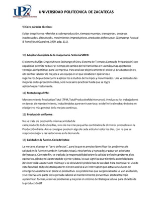 UNIVERSIDAD POLITECNICA DE ZACATECAS 
9) Cero paradas técnicas: 
Evitar despilfarros referidos a: sobreproducción, tiempos muertos, transportes, procesos 
inadecuados, altos stocks, movimientos improductivos, productos defectuosos (Companys Pascual 
& Fonollosa i Guardiet, 1999, pág. 111). 
10) Adaptación rápida de la maquinaria. Sistema SMED: 
El sistema SMED (Single Minute Exchange of Dies, Sistema de Tiempos Cortos de Preparación) con 
capacidad permite reducir el tiempo de cambio de herramientas en las máquinas aportando 
ventajas competitivas para la empresa. Para analizar objetivamente el proceso de adaptación es 
útil confiar la labor de mejora a un equipo en el que colaboren operarios e 
ingenieros.Se puede recurrir a aplicar los estudios de tiempos y movimientos. Una vez ideadas las 
mejoras en los procedimientos, será necesario practicar hasta que se logre 
aplicarlos perfectamente. 
11) Metodología TPM: 
Mantenimiento Productivo Total (TPM, TotalProductiveMaintenance), involucra a los trabajadores 
en tareas de mantenimiento, induciéndolos a prevenir averías y, en definitiva involucrándoles en 
el objetivo más general de la mejora continua. 
12) Producción uniforme: 
No se trata de producir la misma cantidad de 
cada producto todos los días, sino de mezclar pequeñas cantidades de distintos productos en la 
Producción diaria. Así se consigue producir algo de cada artículo todos los días, con lo que se 
responde mejor a las variaciones en la demanda. 
13) Calidad en la fuente. Cero defectos: 
La meta es alcanzar el “cero defectos”, para lo que es preciso identificar los problemas de 
calidad en la fuente (también llamados rocas), resolverlos, y nunca dejar pasar un producto 
defectuoso. Con este fin, se traslada la responsabilidad sobre la calidad de los inspectores a los 
operarios, dándoles la potestad de ejercer jidoka, lo cual significa que tienen la autoridad para 
detener toda la cadena de montaje si se descubren problemas de calidad. Para promover el uso de 
esta facultad, todos los trabajadores tienen acceso a un interruptor que activa unas luces de 
emergencia o detiene el proceso productivo. Los problemas que surgen cada día se van anotando, 
y se reserva una parte de la jornada laboral al mantenimiento preventivo. Dedicar tiempo 
a planificar, formar, resolver problemas y mejorar el entorno del trabajo es clave para el éxito de 
la producción JIT 
 