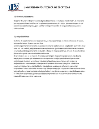 UNIVERSIDAD POLITECNICA DE ZACATECAS 
14) Redes de proveedores: 
Disponer de una red de proveedores dignos de confianza es vital para el sistema JIT. Es necesario 
que los proveedores cumplan con exigentes requerimientos de calidad, y que se ubiquen en las 
proximidades de la empresa, para facilitar entregas frecuentes de pequeños lotes de partes o 
componentes. 
15) Mejora continúa: 
El último de los elementos que lo caracteriza, la mejora continúa, es el más definitorio de todos, 
porque el JIT es un sistema que persigue 
optimizar permanentemente los niveles de inventario, los tiempos de adaptación, los niveles decal 
idad, etc. Por lo tanto, se puede decir que la producción ajustada es un sistema que se encuentra 
en una situación de permanente evolución, esto es, de mejora continua. A modo de conclusión se 
puede decir que el Justo a Tiempo es un sistema 
de producción que se ha nutrido del ensayo y error para mejorar los procesos en aras de una 
mejor productividad, que implica no sólo el estudio de tiempos y movimientos y maquinas 
optimizadas, sino todo un estilo de trabajo en el que las personas toman relevancia y se 
les proporciona autoridad para hacer parte activa de las soluciones y mejoras. Para ello se 
requiere incidir en la mentalidad de los trabajadores, para que no solamente transmitan 
un problema sino la solución al mismo, exige trabajar en equipo y explorar la creatividad de todos 
los implicados en los procesos productivos, bajo el entendimiento que si cree que todo ya se sabe, 
se estacarían los procesos, por ellos se debe comprender que descubrir nuevas formas resulta 
inagotable para una mente ingeniosa. 
