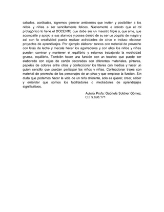 caballos, acróbatas, logremos generar ambientes que inviten y posibiliten a los
niños y niñas a ser sencillamente felices. Nuevamente e insisto que el rol
protagónico lo tiene el DOCENTE que debe ser un maestro triple a, que ame, que
acompañe y apoyo a sus alumnos y posea dentro de su ser un poquito de magia y
así con la creatividad pueda realizar actividades de circo e incluso elaborar
proyectos de aprendizajes. Por ejemplo elaborar zancos con material de provecho
con latas de leche y mecate hacer los agarraderos y con ellos los niños y niñas
pueden caminar y mantener el equilibrio y estamos trabajando la motricidad
gruesa, equilibrio. También hacer una función con un teatrino que puede ser
elaborado con cajas de cartón decoradas con diferentes materiales, pinturas,
papeles de colores entre otros y confeccionar los títeres con medias y hacer un
guion sencillo que puedan participar los niños y niñas. Confeccionar trajes con
material de provecho de los personajes de un circo y que empiece la función. Sin
duda que podemos hacer la vida de un niño diferente, solo es querer, creer, saber
y entender que somos los facilitadores o mediadores de aprendizajes
significativos.
Autora Profa: Gabriela Soldner Gómez.
C.I: 9.698.171
 