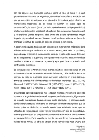 Elaborado por:
C.O. Sheyla
Estudiante de Arquitectura
Yucatán, México.
son los colores con pigmentos exóticos; como el rojo, el negro y el azul
proveniente de la azurita de Afganistán, también se le incluían la aplicación del
pan de oro, éstos se aplicaban a los elementos decorativos, entre ellos los ya
mencionados mocárabes, de los cuales se cuentan los cuatro tipos de
ornamentación; la lacería (en el que se incluyen elementos del tipo geométrico)
el ataurique (elementos vegetales), el arabesco (se compone de los anteriores)
y la epigráfica (textos religiosos) éste último era el que representaba mayor
importancia, pues las frases escritas eran para los mismos sultanes, en forma de
grandeza y gratitud de su dios, en éstos se aplicaba el pan de oro.
A pesar de la riqueza de adquisición accesible del material más importante para
el levantamiento que se ubicaba en el mismo terreno, éste tenía un problema,
pues, al pasar el tiempo el conglomerado sufría de erosión, esto quiere decir que
se iba desgastando la superficie; como parte de la solución a esta problemática
decidieron anexarle un estuco de cal, arena y agua para darle un acabado y así
contrarrestar la erosión.
La construcción de la Alhambra fue un avance paulatino, ya que se realizó en una
sucesión de sultanes para que se terminara de levantar, cada sultán le aportó su
esencia, su estilo de la dinastía nazarí que tenían influencia en el arte islámico.
Entre los sultanes más sobresalientes se encuentran Mohamed I (1232-1273),
Mohamed II (1273-1302), Mohamed III (1303-1309), Ismael I (1314-1325),
Yusuf I (1333-1354) y Mohamed V (1354-1359) y (1362-1391).
Desarrollado a principios del siglo XIII (1238) en manos de Mohamed I es donde
comienza el auge de la dinastía nazarí; su aportación fue la Alcazaba, lógicamente
es la parte más antigua, basada de una planta triangular, el comienzo parte
como una fortaleza para intimidar a los enemigos y demostrarle al pueblo que ya
tenían quien los defienda, la muralla cuenta con veintisiete torres que se
utilizaban de vigilancia para recibir y enviar información en caso de algún ataque,
misma que consistían en bloques básicos de cámaras cuadradas que contienen
arcos abovedados. En la alcazaba se cuenta con una de las cuatro puertas, la
Puerta de las Armas, las otras se ubican en; la Torre de los Picos (Puerta del
 