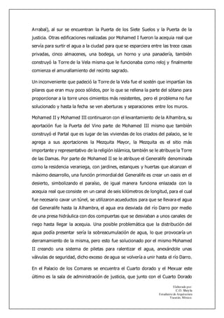 Elaborado por:
C.O. Sheyla
Estudiante de Arquitectura
Yucatán, México.
Arrabal), al sur se encuentran la Puerta de los Siete Suelos y la Puerta de la
justicia. Otras edificaciones realizadas por Mohamed I fueron la acequia real que
servía para surtir el agua a la ciudad para que se esparciera entre las trece casas
privadas, cinco almacenes, una bodega, un horno y una panadería, también
construyó la Torre de la Vela misma que le funcionaba como reloj y finalmente
comienza el amurallamiento del recinto sagrado.
Un inconveniente que padeció la Torre de la Vela fue el sostén que impartían los
pilares que eran muy poco sólidos, por lo que se rellena la parte del sótano para
proporcionar a la torre unos cimientos más resistentes, pero el problema no fue
solucionado y hasta la fecha se ven aberturas y separaciones entre los muros.
Mohamed II y Mohamed III continuaron con el levantamiento de la Alhambra, su
aportación fue la Puerta del Vino parte de Mohamed III mismo que también
construyó el Partal que es lugar de las viviendas de los criados del palacio, se le
agrega a sus aportaciones la Mezquita Mayor, la Mezquita es el sitio más
importante y representativo de la religión islámica, también se le atribuye la Torre
de las Damas. Por parte de Mohamed II se le atribuye el Generalife denominada
como la residencia veraniega, con jardines, estanques y huertas que alcanzan el
máximo desarrollo, una función primordial del Generalife es crear un oasis en el
desierto, simbolizando el paraíso, de igual manera funciona enlazada con la
acequia real que consiste en un canal de seis kilómetros de longitud, para el cual
fue necesario cavar un túnel, se utilizaron acueductos para que se llevara el agua
del Generalife hasta la Alhambra, el agua era desviada del río Darro por medio
de una presa hidráulica con dos compuertas que se desviaban a unos canales de
riego hasta llegar la acequia. Una posible problemática que la distribución del
agua podía presentar sería la sobreacumulación de agua, lo que provocaría un
derramamiento de la misma, pero esto fue solucionado por el mismo Mohamed
II creando una sistema de piletas para ralentizar el agua, anexándole unas
válvulas de seguridad, dicho exceso de agua se volvería a unir hasta el río Darro.
En el Palacio de los Comares se encuentra el Cuarto dorado y el Mexuar este
último es la sala de administración de justicia, que junto con el Cuarto Dorado
 