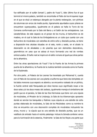 Elaborado por:
C.O. Sheyla
Estudiante de Arquitectura
Yucatán, México.
fue edificado por el sultán Ismael I, padre de Yusuf I, éste último fue el que
terminó el mismo palacio, también se encontraba el Patio de los Arrayanes lugar
en el que se situá un estanque alargado por la planta rectangular, con pórticos
de columnas con arcos de medio punto, ligeramente apuntados cuyos pilares se
encuentran superpuestos, igualmente en el palacio se halla la Torre de los
Comares conformado por la Sala del Barca y el Salón de los embajadores. Las
características de este espacio es el grosor de los muros, el techumbre es de
madera, en el cual la Sala de los Embajadores es un cubo que cuenta con una
techumbre de mocárabes con estrellas de entre ocho y dieciséis puntas, se tiene
a disposición tres alcobas situadas en el este, norte y oeste, en el zócalo la
decoración es de alicatados y de yeserías que son elementos decorativos,
geométricos en yeso que se adosa al muro formando una red de rombos
entrecruzados. El baño real se inspira en el estilo romano al igual que otras partes
de la alhambra.
Entre las otras aportaciones de Yusuf I fue la Puerta de las Armas la primera
puerta de la alhambra y la Puerta de la Justicia también conocida como la Puerta
de la Explanada.
Por otra parte , el Palacio de los Leones fue levantado por Mohamed V, cuenta
con el Patio de los Leones con una planta cruciforme que tiene dos templetes en
los lados menores cuyo espacio es abierto y se encuentra rodeado de un pórtico,
la fuente central está flanqueada por doce leones cuyo significado recae a los
doce soles y/o los doce meses del zodiaco, igualmente maneja el simbolismo del
jardín que es el paraíso, la Sala de las Dos Hermanas que tiene con una cúpula
de mocárabes, el Mirador de la Lindaraja, la Sala de los Abencerrajes aposento
donde se servían los banquetes y festines cuya cúpula es una estrella de ocho
puntas elaborada de mocárabes, la Sala de los Mocárabes como su nombre lo
dice se encuentra con una decoración completa de mocárabes incluyendo los
arcos, muros y la cúpula que es una estrella de dieciséis puntas, que es un
vestíbulo de entrada hacia el recinto palaciego incluso la bóveda contiene vanos
para la iluminación de la estancia, finalmente la Sala de los Reyes una parte que
 