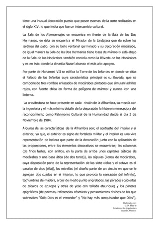 Elaborado por:
C.O. Sheyla
Estudiante de Arquitectura
Yucatán, México.
tiene una inusual decoración puesto que posee escenas de la corte realizadas en
el siglo XIV, lo que ínsita que fue un intercambio cultural.
La Sala de los Abencerrajes se encuentra en frente de la Sala de las Dos
Hermanas, en ésta se encuentra el Mirador de la Lindajara que da sobre los
jardines del patio, con su bello ventanal germinado y su decoración mocárabe,
de igual manera la Sala de las Dos Hermanas tiene losas de mármol y está abajo
de la Sala de los Mocárabes también conocía como la Bóveda de los Mocárabes
y es en ésta donde la dinastía Nazarí alcanza el más alto apogeo.
Por parte de Mohamed VII se edifica la Torre de las Infantas en donde se sitúa
el Palacio de las Infantas cuya característica principal es su Bóveda, que se
compone de tres rombos enlazados de mocárabes pintados que simulan ladrillos
rojos, con fuente chica en forma de polígono de mármol y cuneta con una
linterna.
La arquitectura se hace presente en cada rincón de la Alhambra, su mezcla con
la ingeniería y el más mínimo detalle de la decoración la hicieron merecedora del
reconocimiento como Patrimonio Cultural de la Humanidad desde el día 2 de
Noviembre de 1984.
Algunas de las características de la Alhambra son; el contraste del interior y el
exterior, ya que, el exterior es signo de fortaleza militar y el interior es una viva
representación de belleza que parte de la decoración junto con la aplicación de
las proporciones, entre los elementos decorativos se encuentran; las columnas
(de finos fustes, con anillos, en la parte de arriba unos capiteles cúbicos de
mocárabes y una basa ática (de dos toros)), las cúpulas (llenas de mocárabes,
cuya disposición parte de la representación de los siete cielos y el octavo es el
paraíso de dios (Alá)), las estrellas (el diseño parte de un circulo en que se le
agregan dos cuados en el interior, lo que provoca la sensación del infinito),
techumbres de madera, arcos de medio punto angrelados, las paredes (cubiertas
de zócalos de azulejos y otras de yeso con tallado ataurique) y los paneles
epigráficos (de poemas, referencias cósmicas y pensamientos divinos de las que
sobresalen “Sólo Dios es el vencedor” y “No hay más conquistador que Dios”),
 