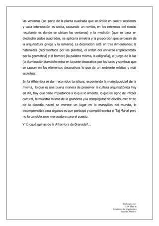 Elaborado por:
C.O. Sheyla
Estudiante de Arquitectura
Yucatán, México.
las ventanas (se parte de la planta cuadrada que se divide en cuatro secciones
y cada intersección es unida, causando un rombo, en los extremos del rombo
resultante es donde se ubican las ventanas) y la medición (que se basa en
dieciocho codos cuadrados, se aplica la simetría y la proporción que se basan de
la arquitectura griega y la romana). La decoración está en tres dimensiones; la
naturaleza (representada por las plantas), el orden del universo (representado
por la geometría) y el hombre (la palabra misma, la caligrafía), el juego de la luz
(la iluminación) también entra en la parte decorativa por las luces y sombras que
se causan en los elementos decorativos lo que da un ambiente místico y más
espiritual.
En la Alhambra se dan recorridos turísticos, exponiendo la majestuosidad de la
misma, lo que es una buena manera de preservar la cultura arquitectónica hoy
en día, hay que darle importancia a lo que lo amerita, lo que es signo de interés
cultural, la muestra misma de la grandeza y la complejidad de diseño, este fruto
de la dinastía nazarí se merece un lugar en la maravillas del mundo, lo
incomprensible para algunos es que participó y compitió contra el Taj Mahal pero
no la consideraron merecedora para el puesto.
Y tú ¿qué opinas de la Alhambra de Granada?...
 