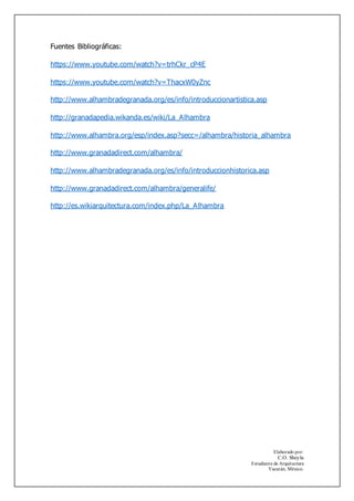 Elaborado por:
C.O. Sheyla
Estudiante de Arquitectura
Yucatán, México.
Fuentes Bibliográficas:
https://www.youtube.com/watch?v=trhCkr_cP4E
https://www.youtube.com/watch?v=ThacxW0yZnc
http://www.alhambradegranada.org/es/info/introduccionartistica.asp
http://granadapedia.wikanda.es/wiki/La_Alhambra
http://www.alhambra.org/esp/index.asp?secc=/alhambra/historia_alhambra
http://www.granadadirect.com/alhambra/
http://www.alhambradegranada.org/es/info/introduccionhistorica.asp
http://www.granadadirect.com/alhambra/generalife/
http://es.wikiarquitectura.com/index.php/La_Alhambra
 