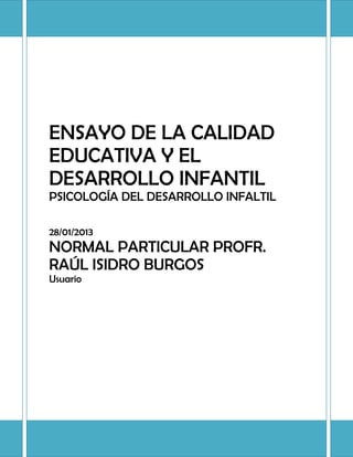 ENSAYO DE LA CALIDAD
EDUCATIVA Y EL
DESARROLLO INFANTIL
PSICOLOGÍA DEL DESARROLLO INFALTIL

28/01/2013
NORMAL PARTICULAR PROFR.
RAÚL ISIDRO BURGOS
Usuario
 
