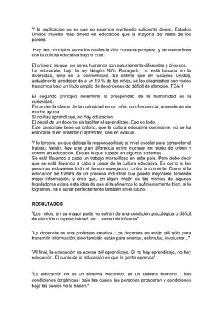 Y la explicación no es que no estemos invirtiendo suficiente dinero. Estados
Unidos invierte más dinero en educación que la mayoría del resto de los
países.
Hay tres principios sobre los cuales la vida humana prospera, y se contradicen
con la cultura educativa bajo la cual:
El primero es que, los seres humanos son naturalmente diferentes y diversos.
La educación, bajo la ley Ningún Niño Rezagado, no está basada en la
diversidad, sino en la conformidad. Se estima que en Estados Unidos,
actualmente alrededor de a un 10 % de los niños, se los diagnostica con varios
trastornos bajo un título amplio de desórdenes de déficit de atención. TDAH
El segundo principio determina la prosperidad de la humanidad es la
curiosidad.
Encender la chispa de la curiosidad en un niño, con frecuencia, aprenderán sin
mucha ayuda.
Si no hay aprendizaje, no hay educación
El papel de un docente es facilitar el aprendizaje. Eso es todo.
Este personaje tiene un criterio, que la cultura educativa dominante, no se ha
enfocado ni en enseñar o aprender, sino en evaluar.
Y lo tercero, es que delega la responsabilidad al nivel escolar para completar el
trabajo. Verán, hay una gran diferencia entre ingresar en modo de orden y
control en educación. Eso es lo que sucede en algunos sistemas
Se está llevando a cabo un trabajo maravilloso en este país. Pero debo decir
que se está llevando a cabo a pesar de la cultura educativa. Es como si las
personas estuviesen todo el tiempo navegando contra la corriente. Como si la
educación se tratara de un proceso industrial que puede mejorarse teniendo
mejor información, y creo que, en algún rincón de las mentes de algunos
legisladores existe esta idea de que si la afinamos lo suficientemente bien, si lo
logramos, va a sonar perfectamente también en el futuro.
RESULTADOS
"Los niños, en su mayor parte no sufren de una condición psicológica o déficit
de atención o hiperactividad, etc... sufren de infancia"
"La docencia es una profesión creativa. Los docentes no están allí sólo para
transmitir información, sino también están para orientar, estimular, involucrar..."
"Al final, la educación es acerca del aprendizaje. Si no hay aprendizaje, no hay
educación. El punto de la educación es que la gente aprenda"
"La educación no es un sistema mecánico, es un sistema humano… hay
condiciones (orgánicas) bajo las cuales las personas prosperan y condiciones
bajo las cuales no lo hacen."
 