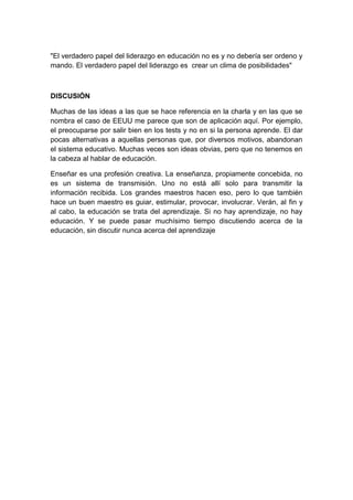 "El verdadero papel del liderazgo en educación no es y no debería ser ordeno y
mando. El verdadero papel del liderazgo es crear un clima de posibilidades"
DISCUSIÓN
Muchas de las ideas a las que se hace referencia en la charla y en las que se
nombra el caso de EEUU me parece que son de aplicación aquí. Por ejemplo,
el preocuparse por salir bien en los tests y no en si la persona aprende. El dar
pocas alternativas a aquellas personas que, por diversos motivos, abandonan
el sistema educativo. Muchas veces son ideas obvias, pero que no tenemos en
la cabeza al hablar de educación.
Enseñar es una profesión creativa. La enseñanza, propiamente concebida, no
es un sistema de transmisión. Uno no está allí solo para transmitir la
información recibida. Los grandes maestros hacen eso, pero lo que también
hace un buen maestro es guiar, estimular, provocar, involucrar. Verán, al fin y
al cabo, la educación se trata del aprendizaje. Si no hay aprendizaje, no hay
educación. Y se puede pasar muchísimo tiempo discutiendo acerca de la
educación, sin discutir nunca acerca del aprendizaje
 