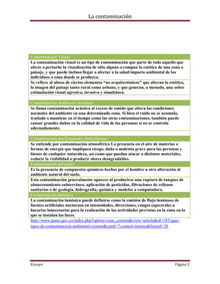 La contaminación




Contaminación Visual:
La contaminación visual es un tipo de contaminación que parte de todo aquello que
afecte o perturbe la visualización de sitio alguno o rompan la estética de una zona o
paisaje, y que puede incluso llegar a afectar a la salud impacto ambiental de los
individuos o zona donde se produzca.
Se refiere al abuso de ciertos elementos “no arquitectónicos” que alteran la estética,
la imagen del paisaje tanto rural como urbano, y que generan, a menudo, una sobre
estimulación visual agresiva, invasiva y simultánea.

Contaminación Auditiva o Acústica:
Se llama contaminación acústica al exceso de sonido que altera las condiciones
normales del ambiente en una determinada zona. Si bien el ruido no se acumula,
traslada o mantiene en el tiempo como las otras contaminaciones, también puede
causar grandes daños en la calidad de vida de las personas si no se controla
adecuadamente.

Contaminación por Emisiones Atmosféricas:
Se entiende por contaminación atmosférica La presencia en el aire de materias o
formas de energía que impliquen riesgo, daño o molestia grave para las personas y
bienes de cualquier naturaleza, así como que puedan atacar a distintos materiales,
reducir la visibilidad o producir olores desagradables.
Contaminación del suelo:
Es la presencia de compuestos químicos hechos por el hombre u otra alteración al
ambiente natural del suelo.
Esta contaminación generalmente aparece al producirse una ruptura de tanques de
almacenamiento subterráneo, aplicación de pesticidas, filtraciones de rellenos
sanitarios o de geología, hidrografía, química y modelos a computadora.
Contaminación lumínica
La contaminación lumínica puede definirse como la emisión de flujo luminoso de
fuentes artificiales nocturnas en intensidades, direcciones, rangos espectrales u
horarios innecesarios para la realización de las actividades previstas en la zona en la
que se instalan las luces.
http://www.pasto.gov.co/index.php?option=com_content&view=article&id=183:ique-
tipos-de-contaminacion-ambiental-existen&catid=7:control-interno&Itemid=28




Ensayo                                                                           Página 2
 