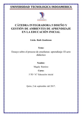 UNIVERSIDAD TECNOLÓGICA INDOAMÉRICA
CÁTEDRA INTEGRADORA 5 DISEÑO Y
GESTIÓN DE AMBIENTES DE APRENDIZAJE
EN LA EDUCACIÓN INICIAL
Licda. Ruth Zambrano
Tema:
Ensayo sobre el proceso de enseñanza- aprendizaje: El acto
didáctico
Nombre:
Magaly Ramírez
Curso:
5 TO “A” Educación inicial
Quito, 2 de septiembre del 2017.
 