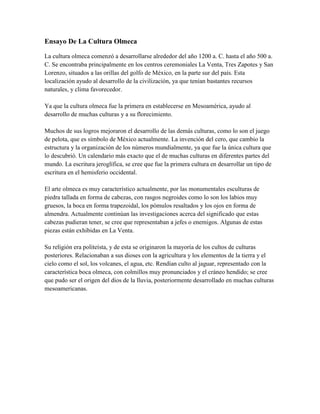 Ensayo De La Cultura Olmeca<br />La cultura olmeca comenzó a desarrollarse alrededor del año 1200 a. C. hasta el año 500 a. C. Se encontraba principalmente en los centros ceremoniales La Venta, Tres Zapotes y San Lorenzo, situados a las orillas del golfo de México, en la parte sur del país. Esta localización ayudo al desarrollo de la civilización, ya que tenían bastantes recursos naturales, y clima favorecedor.Ya que la cultura olmeca fue la primera en establecerse en Mesoamérica, ayudo al desarrollo de muchas culturas y a su florecimiento.Muchos de sus logros mejoraron el desarrollo de las demás culturas, como lo son el juego de pelota, que es símbolo de México actualmente. La invención del cero, que cambio la estructura y la organización de los números mundialmente, ya que fue la única cultura que lo descubrió. Un calendario más exacto que el de muchas culturas en diferentes partes del mundo. La escritura jeroglífica, se cree que fue la primera cultura en desarrollar un tipo de escritura en el hemisferio occidental.El arte olmeca es muy característico actualmente, por las monumentales esculturas de piedra tallada en forma de cabezas, con rasgos negroides como lo son los labios muy gruesos, la boca en forma trapezoidal, los pómulos resaltados y los ojos en forma de almendra. Actualmente continúan las investigaciones acerca del significado que estas cabezas pudieran tener, se cree que representaban a jefes o enemigos. Algunas de estas piezas están exhibidas en La Venta.Su religión era politeísta, y de esta se originaron la mayoría de los cultos de culturas posteriores. Relacionaban a sus dioses con la agricultura y los elementos de la tierra y el cielo como el sol, los volcanes, el agua, etc. Rendían culto al jaguar, representado con la característica boca olmeca, con colmillos muy pronunciados y el cráneo hendido; se cree que pudo ser el origen del dios de la lluvia, posteriormente desarrollado en muchas culturas mesoamericanas.<br />