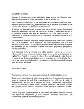 Sociedades pasadas.
Después de que se crearon estas sociedades donde la regla era. “Me cuido a mí y
cuido a mis compañeros” estas sociedades se fueron separando.
[Esta frase es utilizada en teatro ya que al estar toda la compañía en un mismo escenario,
necesitas tener una medida clara del espacio en el que te encuartas, y así sabes en qué
posición estás ubicado y de igual forma tus compañeros].
Si antes el mundo era el hogar de todos, esta vez surgió una especie de desgracia
para estas sociedades antiguas, que estaban en armonía con ellos y la naturaleza,
la propiedad privada. Con esto la separación fue brutal, donde surgieron el
esclavismo, la pobreza, y posteriormente propuestas como el capitalismo y otras
ideas parecidas.
Si bien antes los hombres eran libres y según Aristóteles en su libro “De la sociedad
civil. De la esclavitud. De la propiedad. Del poder doméstico” dice que otros
“esclavos por naturaleza” En ese entonces la sociedad armónicamente completa,
una sociedad que se asemejaba bastante a las ideas propuestas por grandes
filósofos de la ética.
Esta sociedad tenía practicaba una ética colectiva (concepto mencionado
anteriormente), como mencioné es cómo surge el ser social, una etapa que nos
explica “Jean Piaget” en su teoría de “etapas del desarrollo cognitivo”. La etapa pre
operacional, donde se rompe el egoísmo, y se empieza a ver por los demás. Así se
vuelve una moral donde lo lio es tuyo y lo tuyo es mío, y lo único malo es lo que esta
fuera de nuestra sociedad.
Sociedad moderna.
Para hacer un contexto más claro, explicaré cuando inicia la edad moderna.
Según varios historiadores, la edad moderna, el tercero de los episodios históricos,
surge a mediados del siglo XIV, específicamente en 1453, con la caída de
Constantinopla, con esto cae el poder de los Turcos, y es también en el siglo XV
cuando empiezan los grandes descubrimientos, es por eso que también muchos
historiadores asocian la edad moderna con el descubrimiento de América en 1492.
Cono la burguesía y posteriormente el capitalismo, se crea un mercado nacional,
esta época es complicada ya que surgieron diferentes revoluciones del
pensamiento, políticas, económicas y sociales.
 