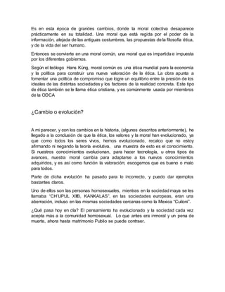 Es en esta época de grandes cambios, donde la moral colectiva desaparece
prácticamente en su totalidad. Una moral que está regida por el poder de la
información, alejada de las antiguas costumbres, las propuestas de la filosofía ética,
y de la vida del ser humano.
Entonces se convierte en una moral común, una moral que es impartida e impuesta
por los diferentes gobiernos.
Según el teólogo Hans Küng, moral común es una ética mundial para la economía
y la política para construir una nueva valoración de la ética. La obra apunta a
fomentar una política de compromiso que logre un equilibrio entre la presión de los
ideales de las distintas sociedades y los factores de la realidad concreta. Este tipo
de ética también se le llama ética cristiana, y es comúnmente usada por miembros
de la ODCA
¿Cambio o evolución?
A mi parecer, y con los cambios en la historia, (algunos descritos anteriormente), he
llegado a la conclusión de que la ética, los valores y la moral han evolucionado, ya
que como todos los seres vivos, hemos evolucionado, recalco que no estoy
afirmando ni negando la teoría evolutiva, una muestra de esto es el conocimiento.
Si nuestros conocimientos evolucionan, para hacer tecnología, u otros tipos de
avances, nuestra moral cambia para adaptarse a los nuevos conocimientos
adquiridos, y es así como función la valoración; escogemos que es bueno o malo
para todos.
Parte de dicha evolución ha pasado para lo incorrecto, y puedo dar ejemplos
bastantes claros.
Uno de ellos son las personas homosexuales, mientras en la sociedad maya se les
llamaba “CH’UPUL XIIB, KANKALAS”, en las sociedades europeas, eran una
aberración, incluso en las mismas sociedades cercanas como la Mexica “Cuiloni”.
¿Qué pasa hoy en día? El pensamiento ha evolucionado y la sociedad cada vez
acepta más a la comunidad homosexual. Lo que antes era inmoral y un pena de
muerte, ahora hasta matrimonio Publio se puede contraer.
 