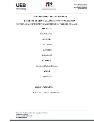 UNIVERSIDAD ESTATAL DE BOLIVAR
FACULTAD DE CIENCIAS ADMINISTRASTIVAS, GESTION
EMPRESARIAL E INFORMATICA GESTION DEL TALENTO HUMANO
DOCENTE:
Lic. Paul Zavala
ALUMNA:
Lilia Chileno
MATERIA:
Informática 2
CARRERA:
Gestión del Talento Humano
CICLO:
Segundo “B”
CICLO ACADEMICO.
MAYO 2023 - SEPTIEMBRE 2023
 