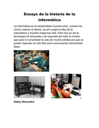 Ensayo de la historia de la
informática
La informática se ha desarrollado muchos años, cuando los
chinos crearon el Abaco, de ahí surgió la idea de la
calculadora y muchas maquinas más. Pero hoy en día la
tecnología ha avanzado y se expandió por todo el mundo,
que para la humanidad ha sido de mucha utilidad por qué se
puede capacitar es más fácil para comunicarse intercambiar
ideas

Kathy Alexandra

 