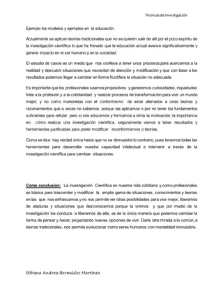 Técnicas de investigación 
Ejemplo los modelos y ejemplos en la educación. 
Actualmente se aplican teorías tradicionales que no se quieren salir de allí por el poco espíritu de 
la investigación científica lo que ha frenado que la educación actual avance significativamente y 
genere impacto en el ser humano y en la sociedad. 
El estudio de casos es un medio que nos conlleva a tener unos procesos para acercarnos a la 
realidad y descubrir situaciones que necesitan de atención y modificación y que con base a los 
resultados podemos llegar a cambiar en forma fructífera la situación no adecuada. 
Es importante que los profesionales seamos propositivos y generemos curiosidades, inquietudes 
frete a la profesión y a la cotidianidad y realizar procesos de transformación para vivir un mundo 
mejor; y no como marionetas con el conformismo de estar aferrados a unas teorías y 
razonamientos que a veces no sabemos porque las aplicamos o por no tener los fundamentos 
suficientes para refutar, pero si nos educamos y formamos a otros la motivación, la importancia 
en cómo realizar una investigación científica, seguramente vamos a tener resultados y 
herramientas justificadas para poder modificar inconformismos o teorías. 
Como se dice hay verdad única hasta que no se demuestre lo contrario, pues tenemos todas las 
herramientas para desarrollar nuestra capacidad intelectual e intervenir a través de la 
investigación científica para cambiar situaciones. 
Como conclusión: La investigación Científica en nuestra vida cotidiana y como profesionales 
es básica para trascender y modificar la amplia gama de situaciones, conocimientos y teorías 
en las que nos enfrascamos y no nos permite ver otras posibilidades para vivir mejor, liberarnos 
de ataduras y situaciones que desconocemos porque la vivimos y que por medio de la 
investigación los conduce a liberarnos de ella, es de la única manera que podemos cambiar la 
forma de pensar y hacer, proyectando nuevas opciones de vivir. Darle otra mirada a lo común, a 
teorías tradicionales, nos permite evolucionar como seres humanos con mentalidad innovadora. 
Bibiana Andrea Bermúdez Martínez 
 