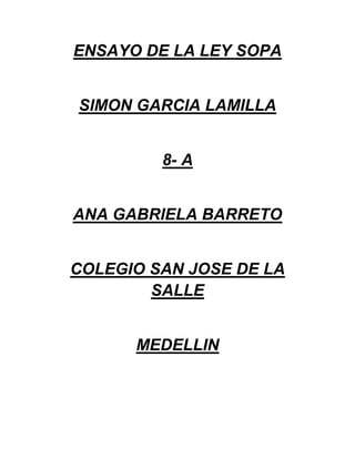 ENSAYO DE LA LEY SOPA


SIMON GARCIA LAMILLA


         8- A


ANA GABRIELA BARRETO


COLEGIO SAN JOSE DE LA
        SALLE


      MEDELLIN
 