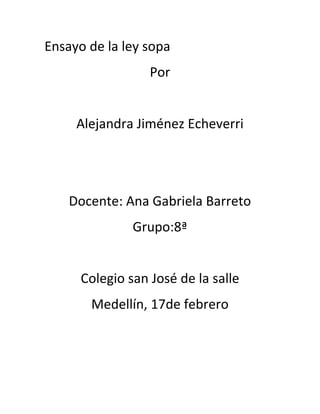 Ensayo de la ley sopa
                  Por


     Alejandra Jiménez Echeverri




    Docente: Ana Gabriela Barreto
               Grupo:8ª


      Colegio san José de la salle
       Medellín, 17de febrero
 