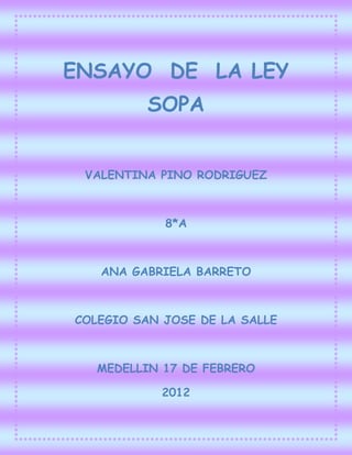 ENSAYO DE LA LEY
          SOPA


 VALENTINA PINO RODRIGUEZ



            8*A



   ANA GABRIELA BARRETO



COLEGIO SAN JOSE DE LA SALLE



   MEDELLIN 17 DE FEBRERO

            2012
 
