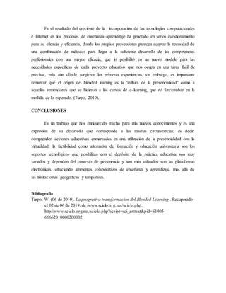 Es el resultado del creciente de la incorporación de las tecnologías computacionales
e Internet en los procesos de enseñanza–aprendizaje ha generado en serios cuestionamiento
para su eficacia y eficiencia, donde los propios proveedores parecen aceptar la necesidad de
una combinación de métodos para llegar a la suficiente desarrollo de las competencias
profesionales con una mayor eficacia, que lo posibilitó en un nuevo modelo para las
necesidades específicas de cada proyecto educativo que nos ocupa en una tarea fácil de
precisar, más aún dónde surgieron las primeras experiencias, sin embargo, es importante
remarcar que el origen del blended learning es la "cultura de la presencialidad" como a
aquellos remendones que se hicieron a los cursos de e–learning, que no funcionaban en la
medida de lo esperado. (Turpo, 2010).
CONCLUSIONES
Es un trabajo que nos enriquecido mucho para mis nuevos conocimientos y es una
expresión de su desarrollo que corresponde a las mismas circunstancias; es decir,
comprenden acciones educativas enmarcadas en una utilización de la presencialidad con la
virtualidad; la factibilidad como alternativa de formación y educación universitaria son los
soportes tecnológicos que posibilitan con el depósito de la práctica educativa son muy
variados y dependen del contexto de pertenencia y son más utilizados son las plataformas
electrónicas, ofreciendo ambientes colaborativos de enseñanza y aprendizaje, más allá de
las limitaciones geográficas y temporales.
Bibliografía
Turpo, W. (06 de 2010). La progresiva transformacion del Blended Learning . Recuperado
el 02 de 06 de 2019, de /www.scielo.org.mx/scielo.php:
http://www.scielo.org.mx/scielo.php?script=sci_arttext&pid=S1405-
66662010000200002
 