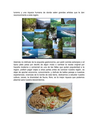 turismo y una riqueza humana de donde salen grandes artistas que le dan
reconocimiento a esta región.




Además no disfrutar de la exquisita gastronomía, por pedir comida extranjera o el
típico plato paisa por decirlo de algún modo o cambiar la receta original por
hacerla moderna o comercial es una de las fallas que quitan popularidad a la
region, preferir pagar viajes a otras partes antes de conocer nuestra región, es
dejar de aportar economía, conocimiento, y disfrute de bellos paisaje a nuestras
experiencias, vivencias de lo bonita de esta tierra, dedicarnos a estudiar nuestra
cultura, raíces, la diversidad de fauna, flora, es la mejor riqueza que podemos
plasmar para nuestra descendencia.
 