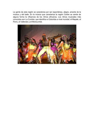 La gente de esta región se caracteriza por ser espontánea, alegre, amante de la
música y del baile. En la música que caracteriza la región Caribe se siente de
alguna forma la influencia de los ritmos africanos. Los ritmos musicales más
conocidos son La Cumbia, que identifica a Colombia a nivel mundial, el Mapale, el
Porro, el Vallenato y el Merecumbé.
 