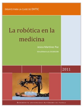 ENSAYO PARA LA CLASE DE DHTIC




   La robótica en la
       medicina
                             Jesica Martínez Paz
                             WinuEMatricula 201005298




                                                        2011




          BENEMÉRITA   UNIVERSIDAD   AUTÓNOMA    DE PUEBLA
 