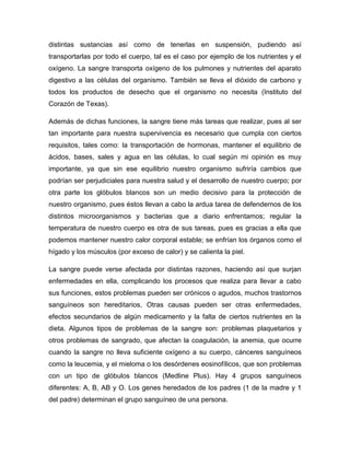 distintas sustancias así como de tenerlas en suspensión, pudiendo así
transportarlas por todo el cuerpo, tal es el caso por ejemplo de los nutrientes y el
oxígeno. La sangre transporta oxígeno de los pulmones y nutrientes del aparato
digestivo a las células del organismo. También se lleva el dióxido de carbono y
todos los productos de desecho que el organismo no necesita (Instituto del
Corazón de Texas).

Además de dichas funciones, la sangre tiene más tareas que realizar, pues al ser
tan importante para nuestra supervivencia es necesario que cumpla con ciertos
requisitos, tales como: la transportación de hormonas, mantener el equilibrio de
ácidos, bases, sales y agua en las células, lo cual según mi opinión es muy
importante, ya que sin ese equilibrio nuestro organismo sufriría cambios que
podrían ser perjudiciales para nuestra salud y el desarrollo de nuestro cuerpo; por
otra parte los glóbulos blancos son un medio decisivo para la protección de
nuestro organismo, pues éstos llevan a cabo la ardua tarea de defendernos de los
distintos microorganismos y bacterias que a diario enfrentamos; regular la
temperatura de nuestro cuerpo es otra de sus tareas, pues es gracias a ella que
podemos mantener nuestro calor corporal estable; se enfrían los órganos como el
hígado y los músculos (por exceso de calor) y se calienta la piel.

La sangre puede verse afectada por distintas razones, haciendo así que surjan
enfermedades en ella, complicando los procesos que realiza para llevar a cabo
sus funciones, estos problemas pueden ser crónicos o agudos, muchos trastornos
sanguíneos son hereditarios, Otras causas pueden ser otras enfermedades,
efectos secundarios de algún medicamento y la falta de ciertos nutrientes en la
dieta. Algunos tipos de problemas de la sangre son: problemas plaquetarios y
otros problemas de sangrado, que afectan la coagulación, la anemia, que ocurre
cuando la sangre no lleva suficiente oxígeno a su cuerpo, cánceres sanguíneos
como la leucemia, y el mieloma o los desórdenes eosinofílicos, que son problemas
con un tipo de glóbulos blancos (Medline Plus). Hay 4 grupos sanguíneos
diferentes: A, B, AB y O. Los genes heredados de los padres (1 de la madre y 1
del padre) determinan el grupo sanguíneo de una persona.
 
