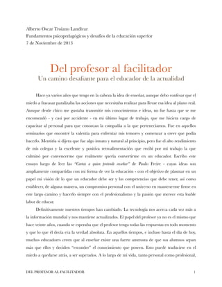 Alberto Oscar Troiano Landivar
Fundamentos psicopedagógicos y desafíos de la educación superior
7 de Noviembre de 2013

!
!

Del profesor al facilitador

Un camino desaﬁante para el educador de la actualidad

!

Hace ya varios años que tengo en la cabeza la idea de enseñar, aunque debo confesar que el
miedo a fracasar paralizaba las acciones que necesitaba realizar para llevar esa idea al plano real.
Aunque desde chico me gustaba transmitir mis conocimientos e ideas, no fue hasta que se me
encomendó - y casi por accidente - en mi último lugar de trabajo, que me hiciera cargo de
capacitar al personal para que conozcan la compañía a la que pertenecíamos. Fue en aquellos
seminarios que encontré la valentía para enfrentar mis temores y comenzar a creer que podía
hacerlo. Mentiría si dijera que fue algo innato y natural al principio, pero fue el alto rendimiento
de mis colegas y la excelente y positiva retroalimentación que recibí por mi trabajo la que
culminó por convencerme que realmente quería convertirme en un educador. Escribo este
ensayo luego de leer las “Cartas a quien pretende enseñar” de Paulo Freire - cuyas ideas son
ampliamente compartidas con mi forma de ver la educación - con el objetivo de plasmar en un
papel mi visión de lo que un educador debe ser y las competencias que debe tener, así como
establecer, de alguna manera, un compromiso personal con el universo en mantenerme ﬁrme en
este largo camino y hacerlo siempre con el profesionalismo y la pasión que merece esta loable
labor de educar.
Deﬁnitivamente nuestros tiempos han cambiado. La tecnología nos acerca cada vez más a
la información mundial y nos mantiene actualizados. El papel del profesor ya no es el mismo que
hace veinte años, cuando se esperaba que el profesor tenga todas las respuestas en todo momento
y que lo que él decía era la verdad absoluta. En aquellos tiempos, e incluso hasta el día de hoy,
muchos educadores creen que al enseñar existe una fuerte amenaza de que sus alumnos sepan
más que ellos y deciden “esconder” el conocimiento que poseen. Esto puede traducirse en el
miedo a quedarse atrás, a ser superados. A lo largo de mi vida, tanto personal como profesional,

DEL PROFESOR AL FACILITADOR

!1

 