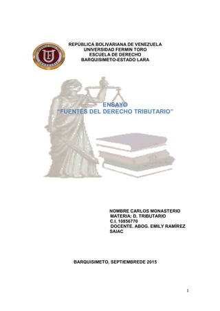 1
REPÚBLICA BOLIVARIANA DE VENEZUELA
UNIVERSIDAD FERMIN TORO
ESCUELA DE DERECHO
BARQUISIMETO-ESTADO LARA
ENSAYO
“FUENTES DEL DERECHO TRIBUTARIO”
NOMBRE CARLOS MONASTERIO
MATERIA; D. TRIBUTARIO
C.I. 10856770
DOCENTE. ABOG. EMILY RAMÍREZ
SAIAC
BARQUISIMETO, SEPTIEMBREDE 2015
 