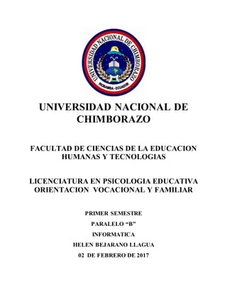 UNIVERSIDAD NACIONAL DE
CHIMBORAZO
FACULTAD DE CIENCIAS DE LA EDUCACION
HUMANAS Y TECNOLOGIAS
LICENCIATURA EN PSICOLOGIA EDUCATIVA
ORIENTACION VOCACIONAL Y FAMILIAR
PRIMER SEMESTRE
PARALELO “B”
INFORMATICA
HELEN BEJARANO LLAGUA
02 DE FEBRERO DE 2017
 